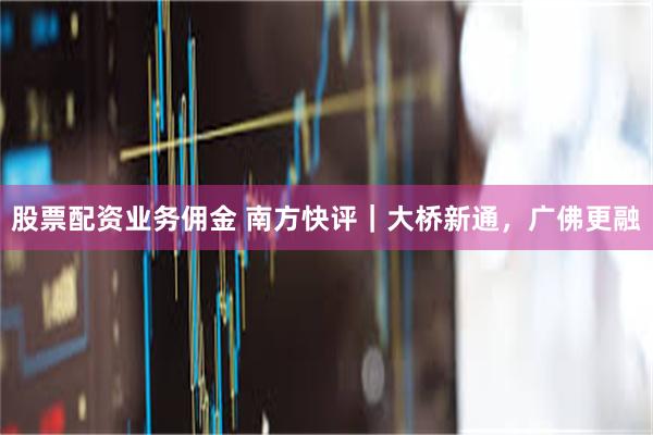 股票配资业务佣金 南方快评｜大桥新通，广佛更融